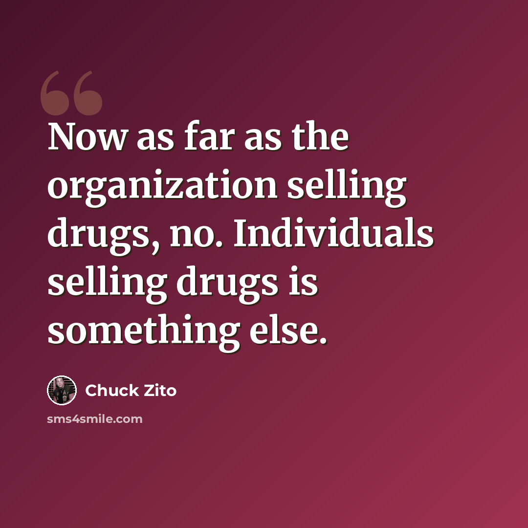 “Now as far as the organization selling drugs, no. Individuals selling drugs is something else.” quote by Chuck Zito