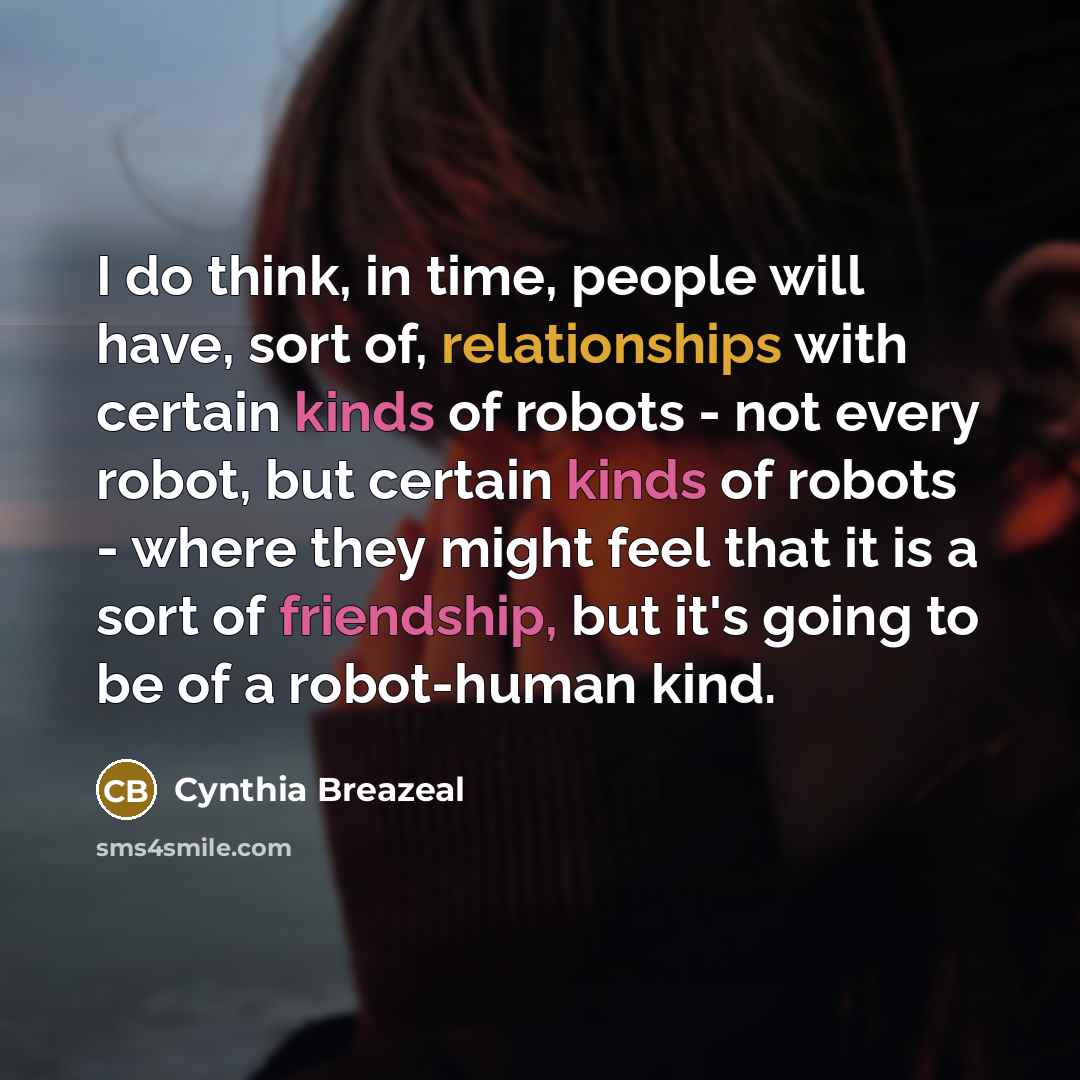 “I do think, in time, people will have, sort of, relationships with certain kinds of robots - not every robot, but certain kinds of robots - where they might feel that it is a sort of friendship, but it's going to be of a robot-human kind.” quote by Cynthia Breazeal