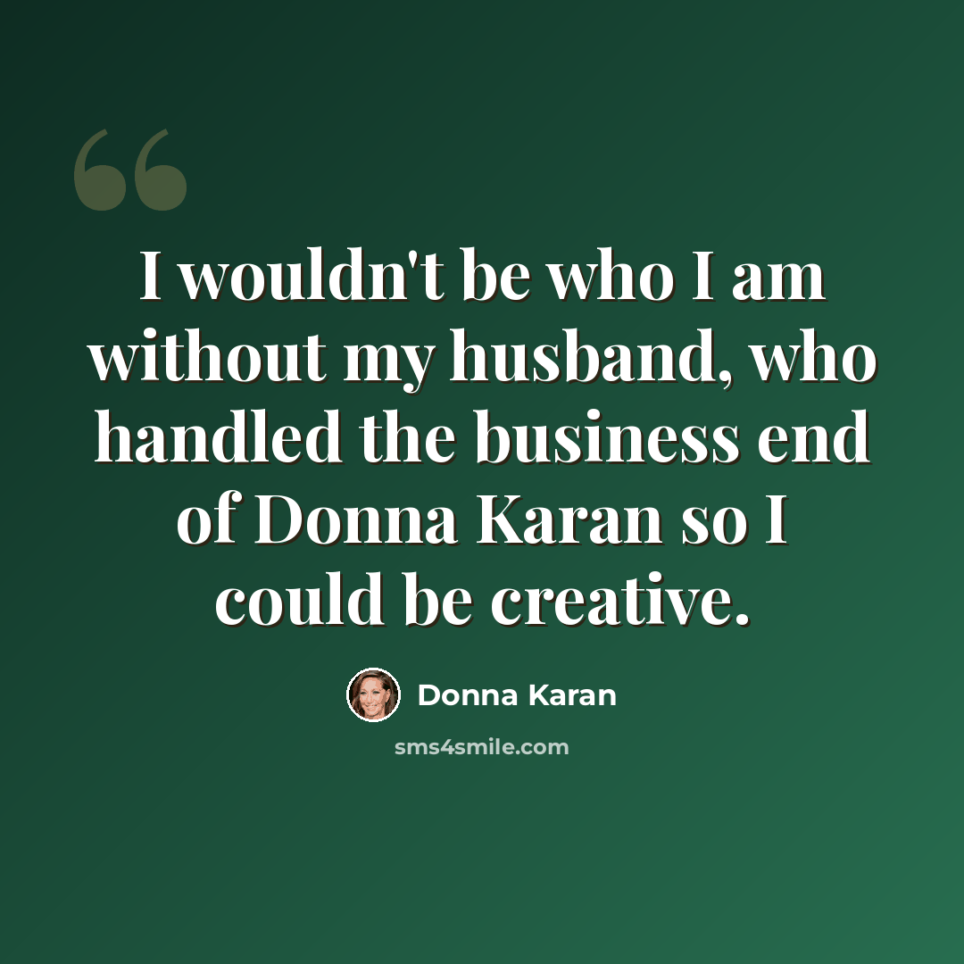 “I wouldn't be who I am without my husband, who handled the business end of Donna Karan so I could be creative.” quote by Donna Karan