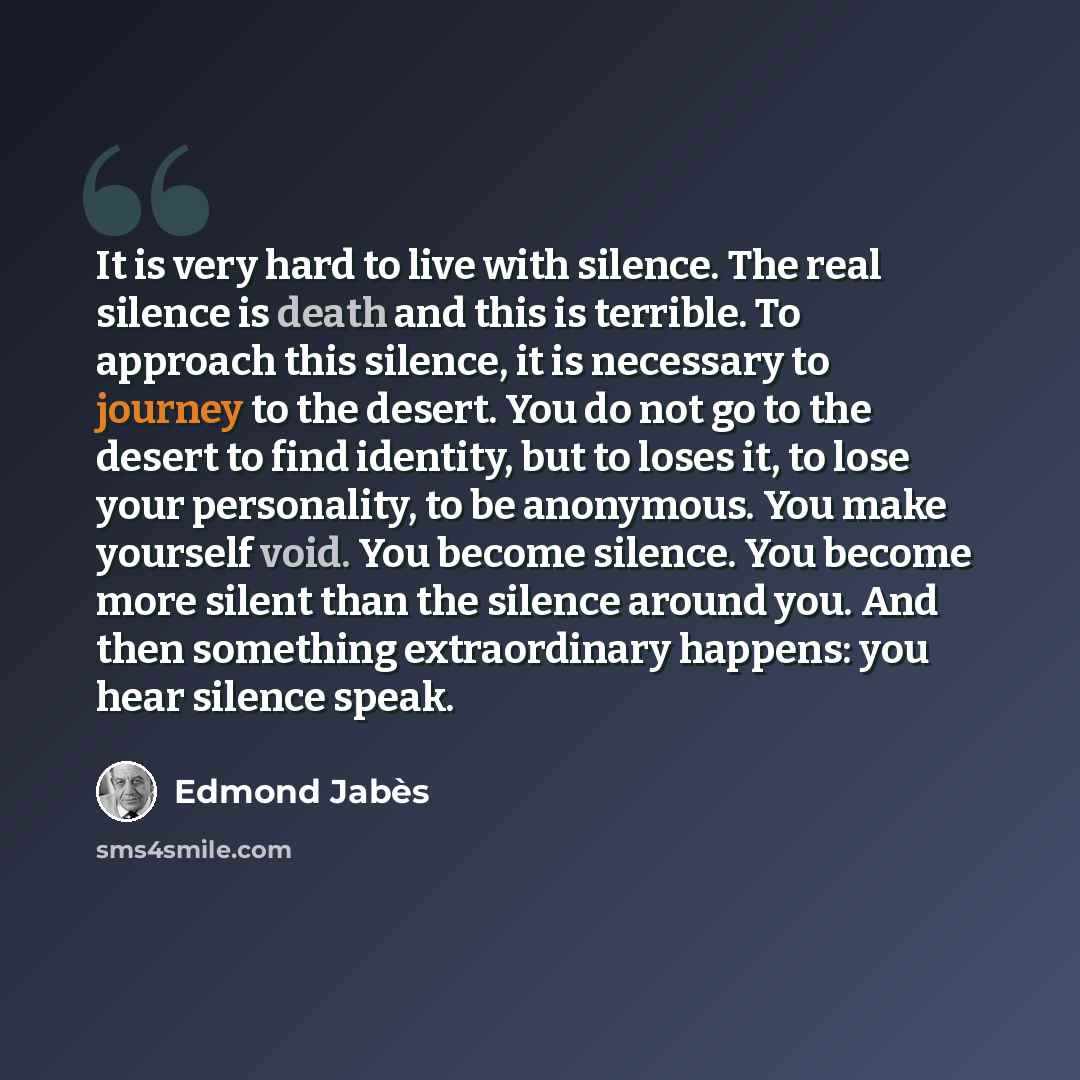 “It is very hard to live with silence. The real silence is death and this is terrible. To approach this silence, it is necessary to journey to the desert. You do not go to the desert to find identity, but to loses it, to lose your personality, to be anonymous. You make yourself void. You become…” quote by Edmond Jabes