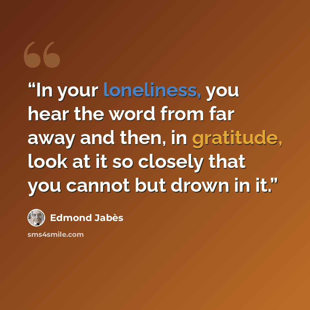 “In your loneliness, you hear the word from far away and then, in gratitude, look at it so closely that you cannot but drown in it.” quote by Edmond Jabès