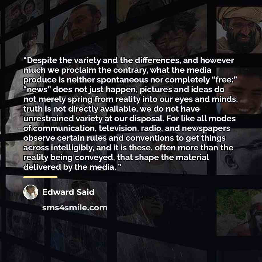 “Despite the variety and the differences, and however much we proclaim the contrary, what the media produce is neither spontaneous nor completely “free:” “news” does not just happen, pictures and ideas do not merely spring from reality into our eyes and minds, truth is not directly available, we do…” quote by Edward Said