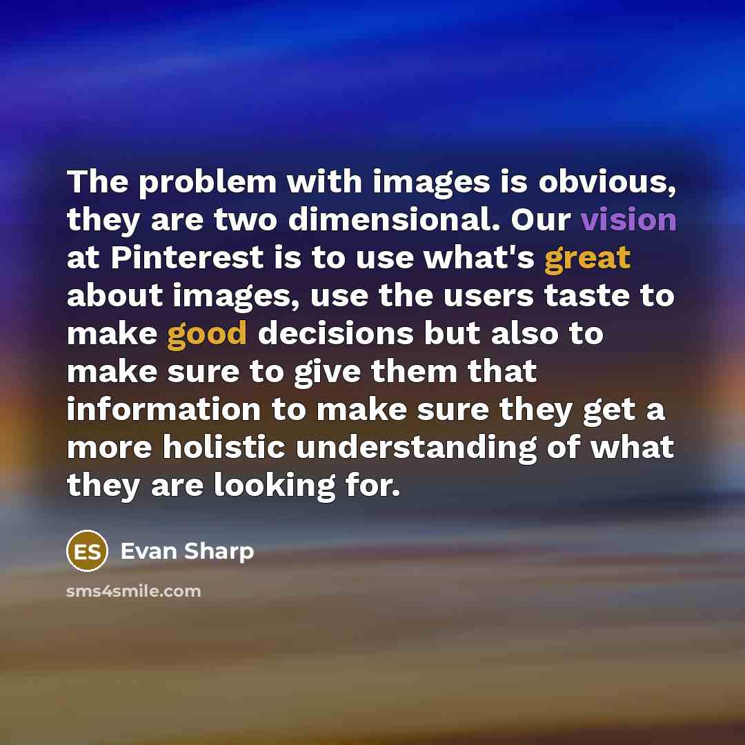 “The problem with images is obvious, they are two dimensional. Our vision at Pinterest is to use what's great about images, use the users taste to make good decisions but also to make sure to give them that information to make sure they get a more holistic understanding of what they are looking for.” quote by Evan Sharp