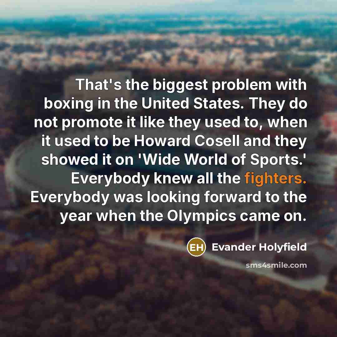 “That's the biggest problem with boxing in the United States. They do not promote it like they used to, when it used to be Howard Cosell and they showed it on 'Wide World of Sports.' Everybody knew all the fighters. Everybody was looking forward to the year when the Olympics came on.” quote by Evander Holyfield
