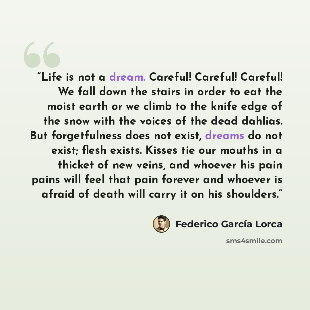 “Life is not a dream. Careful! Careful! Careful! We fall down the stairs in order to eat the moist earth or we climb to the knife edge of the snow with the voices of the dead dahlias. But forgetfulness does not exist, dreams do not exist; flesh exists. Kisses tie our mouths in a thicket of new…” quote by Federico García Lorca
