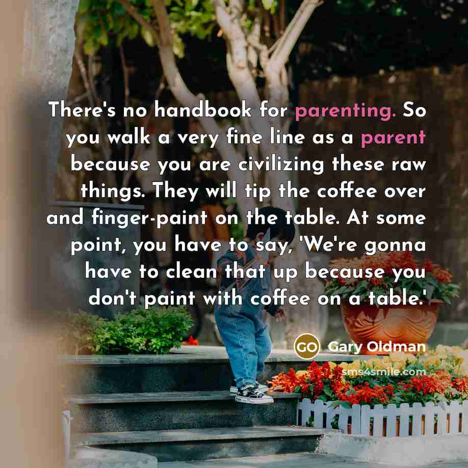 “There's no handbook for parenting. So you walk a very fine line as a parent because you are civilizing these raw things. They will tip the coffee over and finger-paint on the table. At some point, you have to say, 'We're gonna have to clean that up because you don't paint with coffee on a table.'” quote by Gary Oldman