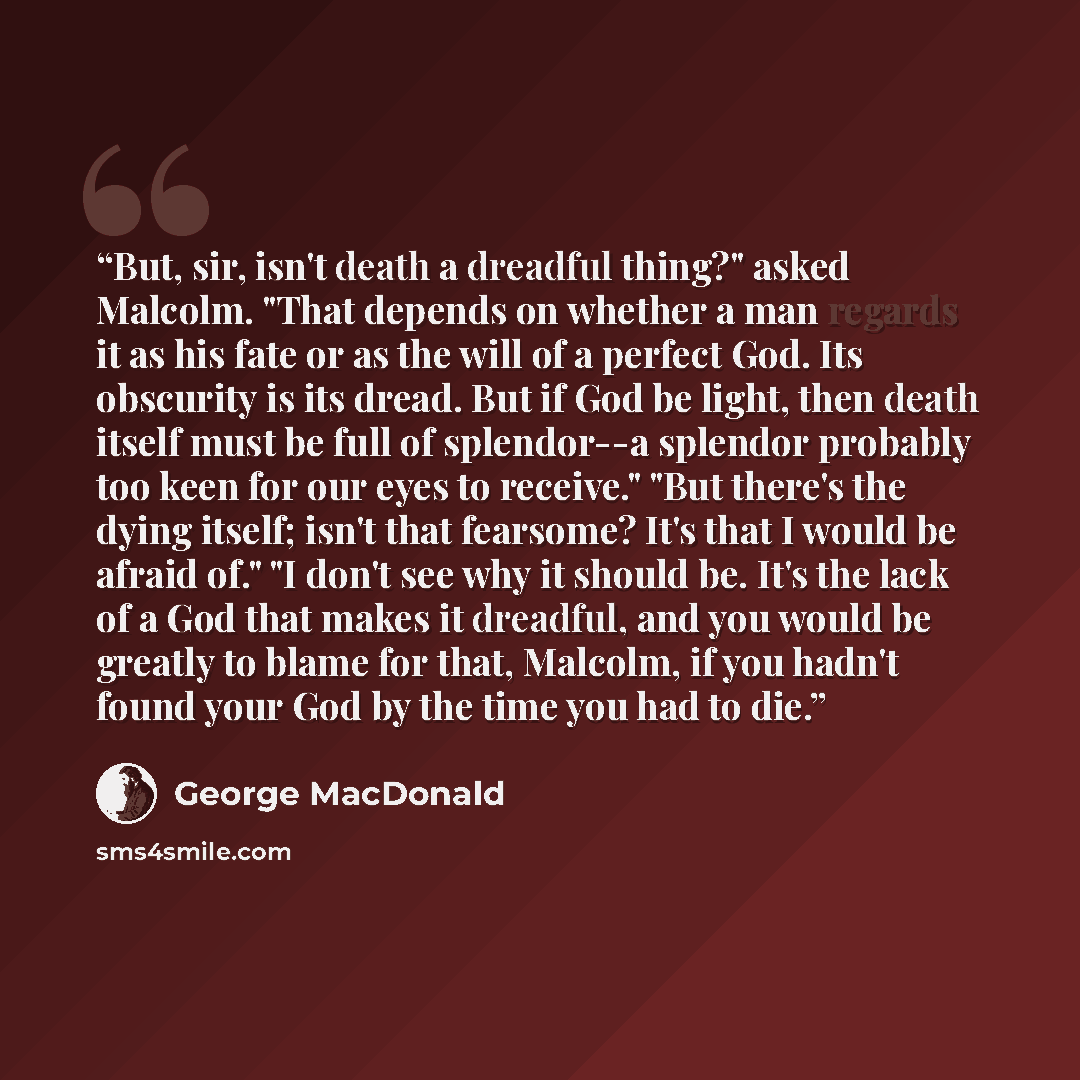“But, sir, isn't death a dreadful thing?" asked Malcolm. "That depends on whether a man regards it as his fate or as the will of a perfect God. Its obscurity is its dread. But if God be light, then death itself must be full of splendor--a splendor probably too keen for our eyes to receive." "But…” quote by George MacDonald