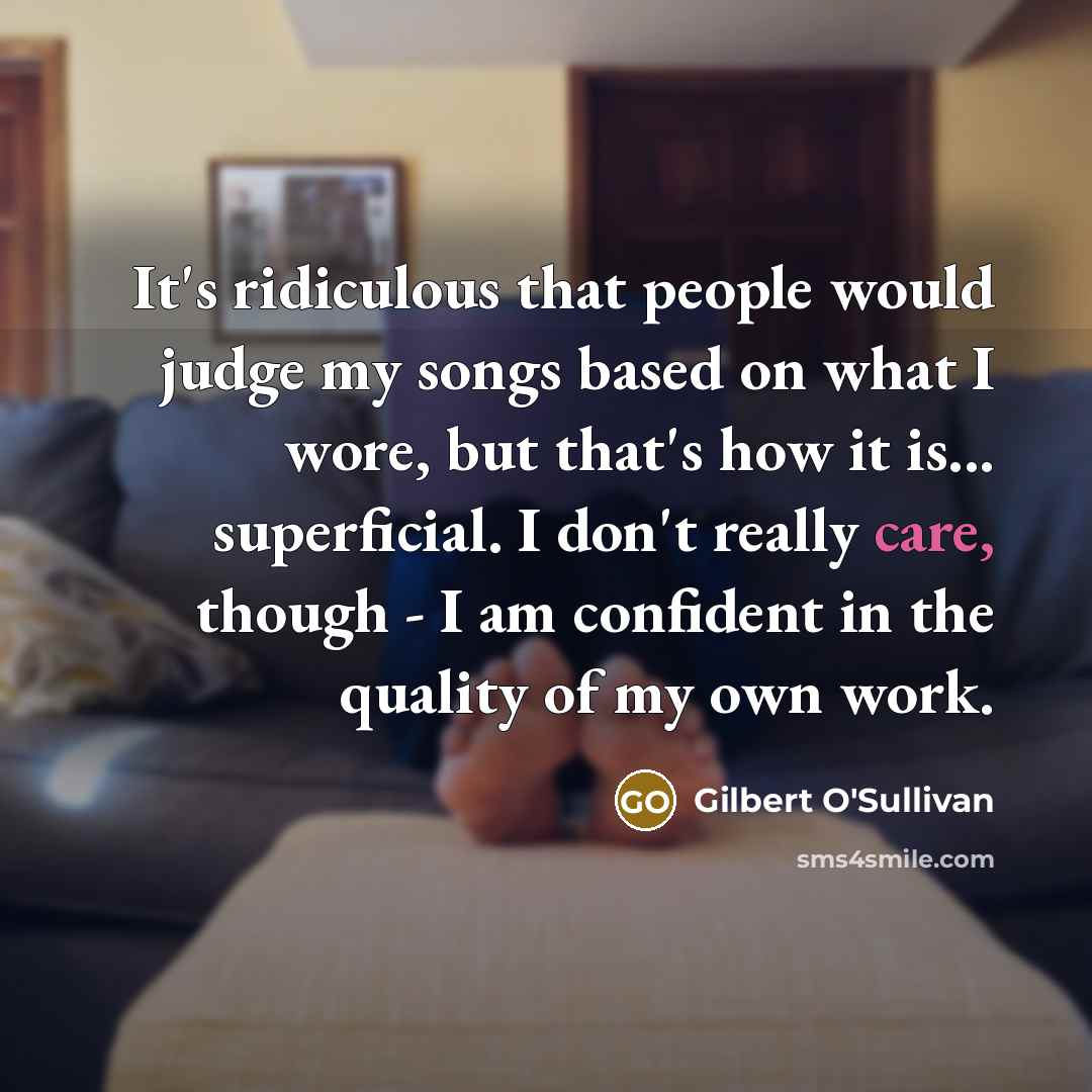 “It's ridiculous that people would judge my songs based on what I wore, but that's how it is... superficial. I don't really care, though - I am confident in the quality of my own work.” quote by Gilbert O'Sullivan