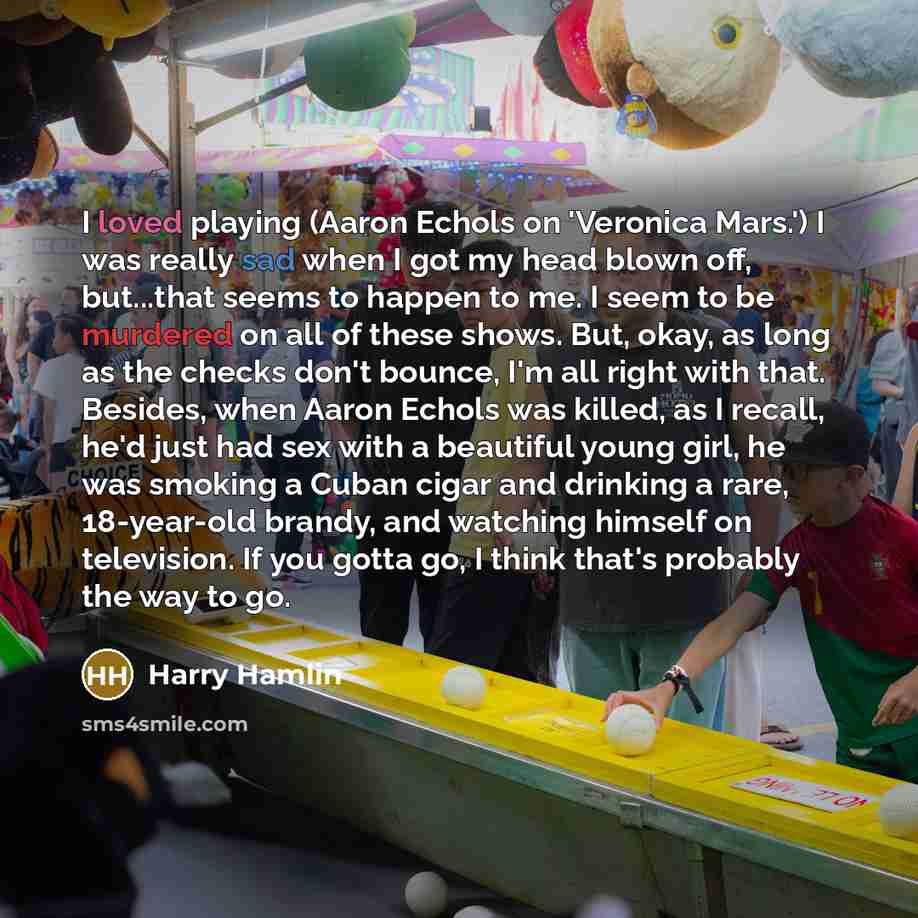 “I loved playing (Aaron Echols on 'Veronica Mars.') I was really sad when I got my head blown off, but...that seems to happen to me. I seem to be murdered on all of these shows. But, okay, as long as the checks don't bounce, I'm all right with that. Besides, when Aaron Echols was killed, as I…” quote by Harry Hamlin