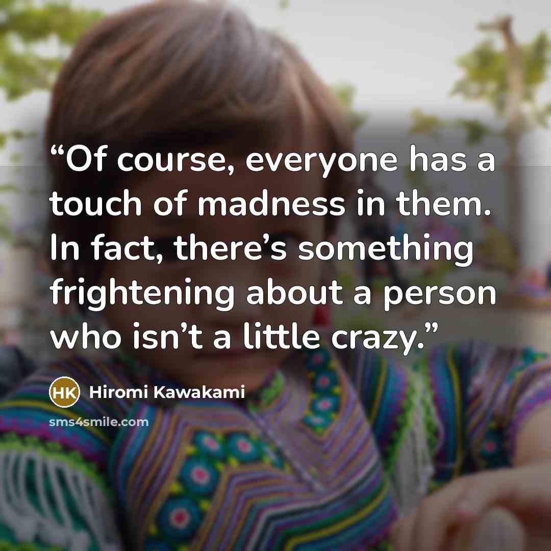 “Of course, everyone has a touch of madness in them. In fact, there’s something frightening about a person who isn’t a little crazy.” quote by Hiromi Kawakami