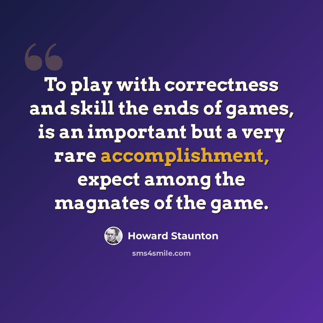 “To play with correctness and skill the ends of games, is an important but a very rare accomplishment, expect among the magnates of the game.” quote by Howard Staunton