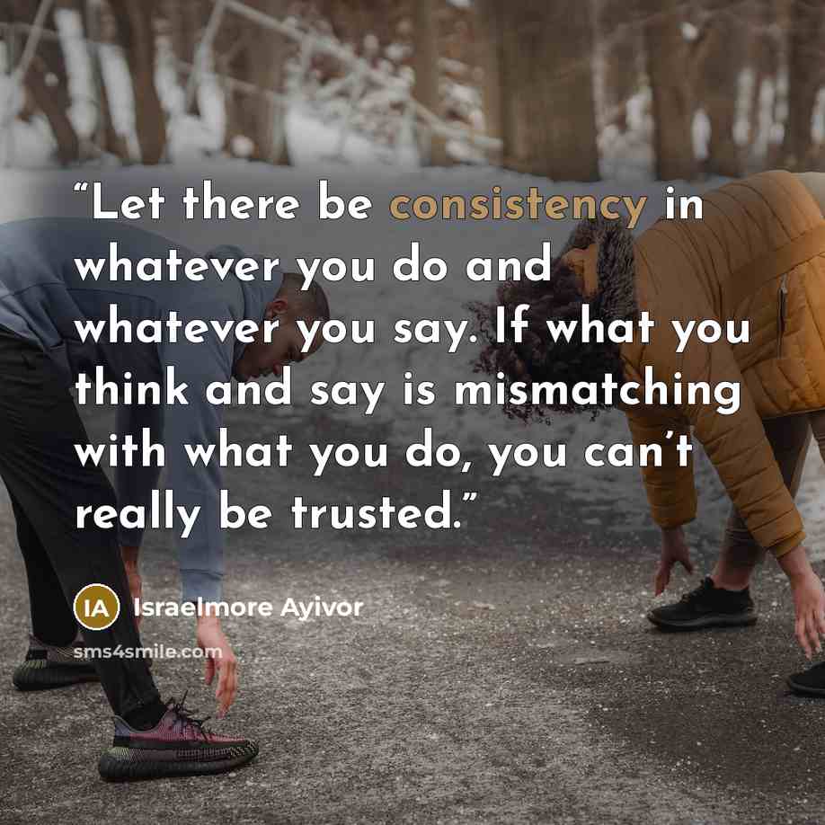 “Let there be consistency in whatever you do and whatever you say. If what you think and say is mismatching with what you do, you can’t really be trusted.” quote by Israelmore Ayivor