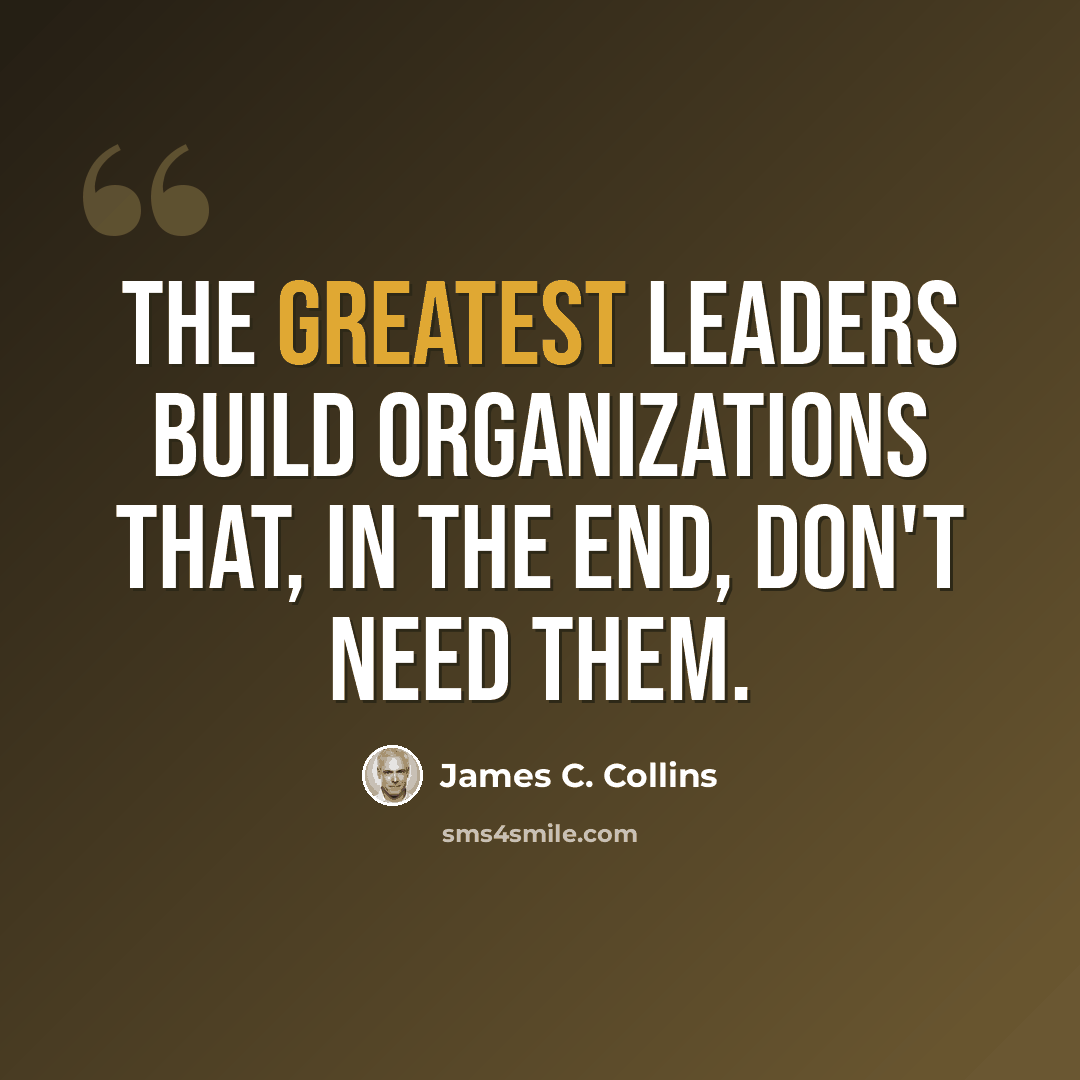 “The greatest leaders build organizations that, in the end, don't need them.” quote by James C. Collins