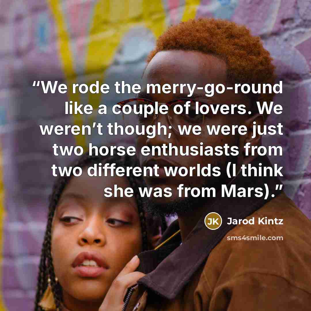 “We rode the merry-go-round like a couple of lovers. We weren’t though; we were just two horse enthusiasts from two different worlds (I think she was from Mars).” quote by Jarod Kintz