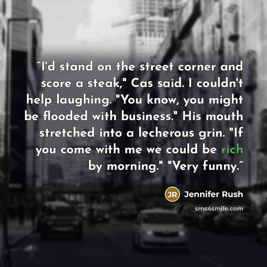 “I'd stand on the street corner and score a steak," Cas said. I couldn't help laughing. "You know, you might be flooded with business." His mouth stretched into a lecherous grin. "If you come with me we could be rich by morning." "Very funny.” quote by Jennifer Rush