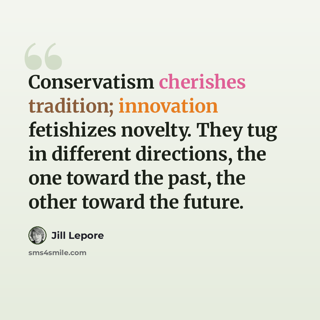 “Conservatism cherishes tradition; innovation fetishizes novelty. They tug in different directions, the one toward the past, the other toward the future.” quote by Jill Lepore