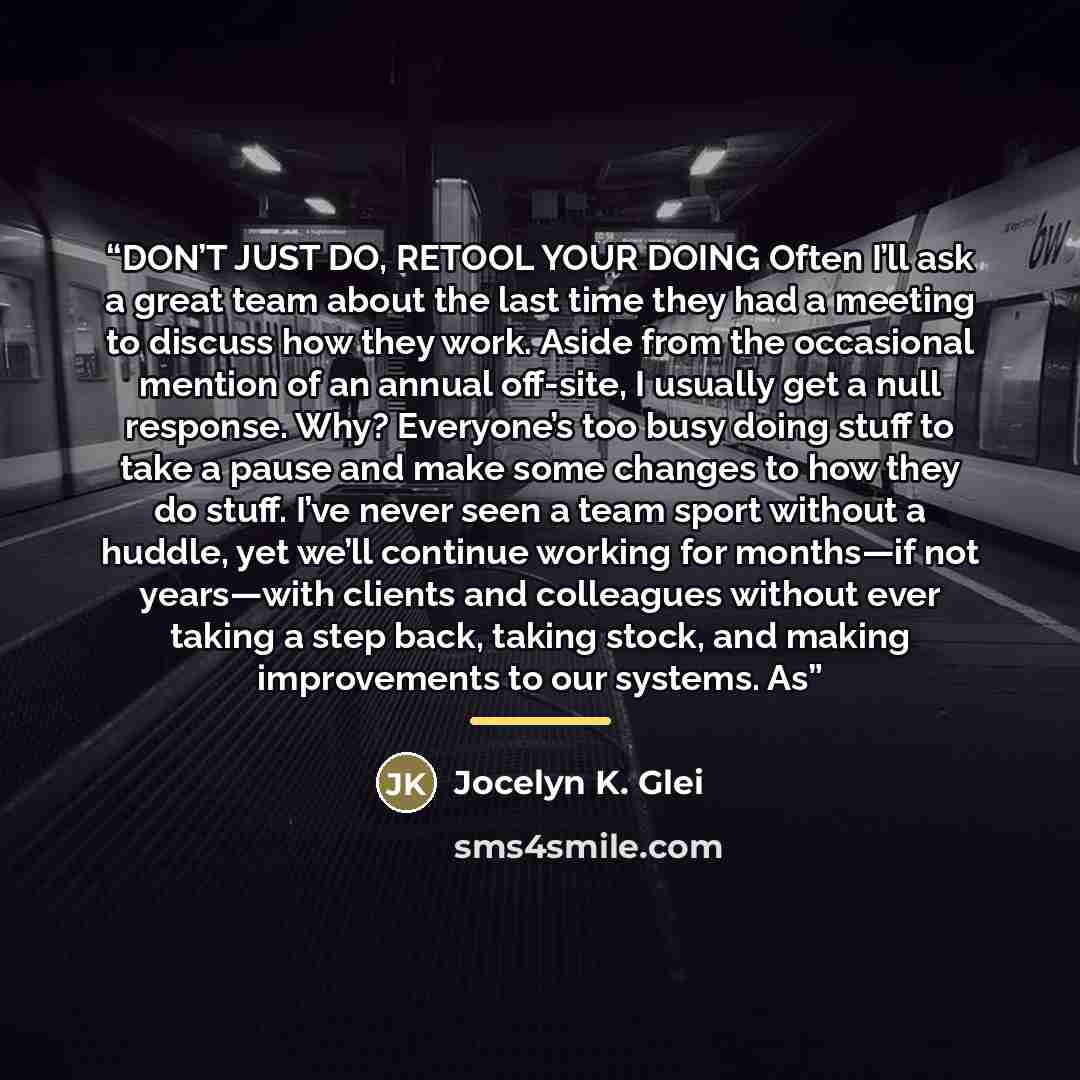 “DON’T JUST DO, RETOOL YOUR DOING Often I’ll ask a great team about the last time they had a meeting to discuss how they work. Aside from the occasional mention of an annual off-site, I usually get a null response. Why? Everyone’s too busy doing stuff to take a pause and make some changes to how…” quote by Jocelyn K. Glei