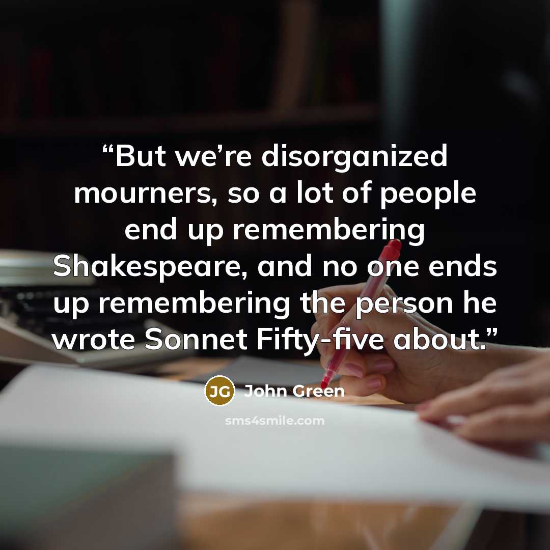 “But we’re disorganized mourners, so a lot of people end up remembering Shakespeare, and no one ends up remembering the person he wrote Sonnet Fifty-five about.” quote by John Green