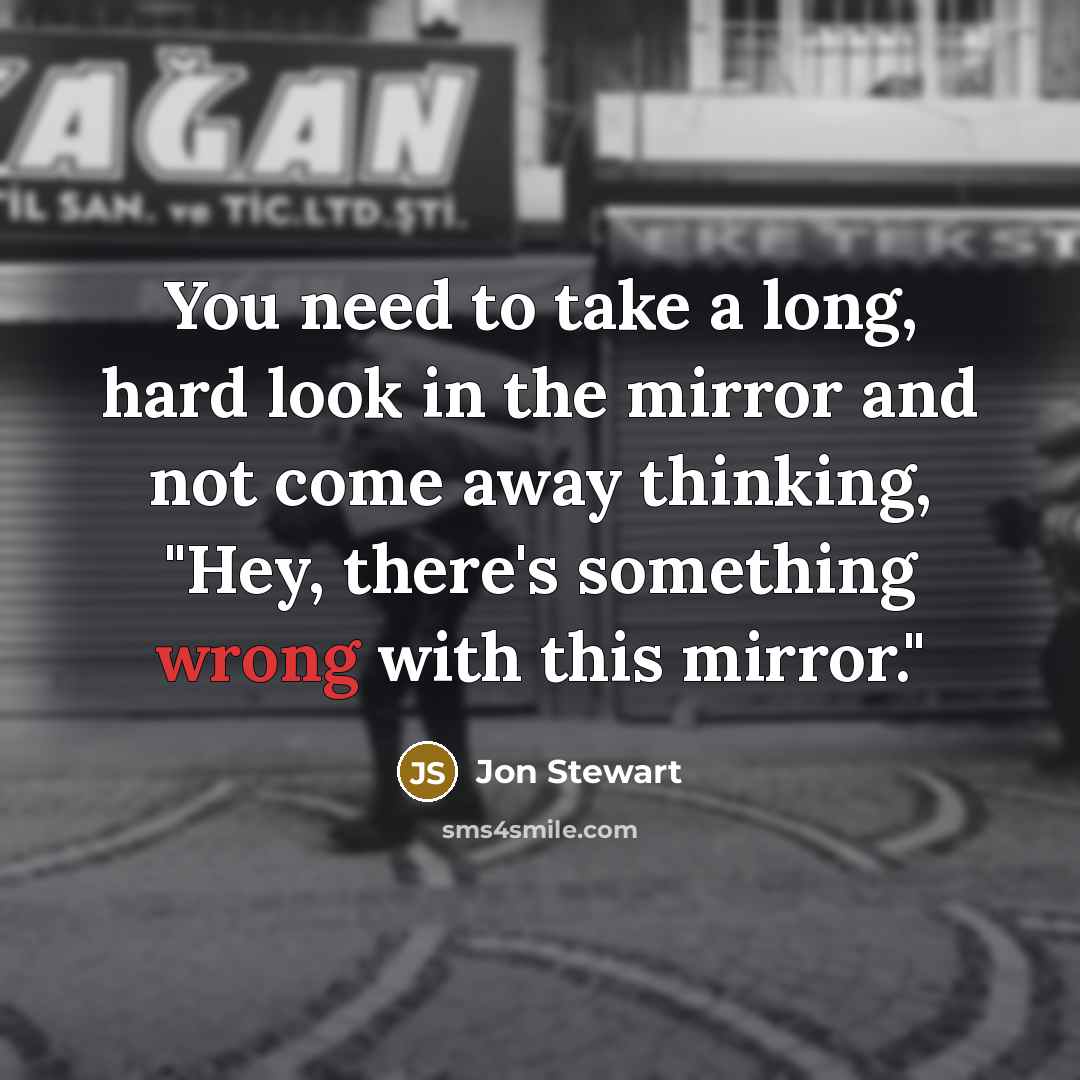 “You need to take a long, hard look in the mirror and not come away thinking, "Hey, there's something wrong with this mirror."” quote by Jon Stewart