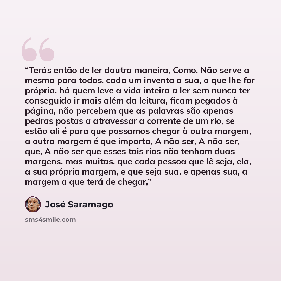 “Terás então de ler doutra maneira, Como, Não serve a mesma para todos, cada um inventa a sua, a que lhe for própria, há quem leve a vida inteira a ler sem nunca ter conseguido ir mais além da leitura, ficam pegados à página, não percebem que as palavras são apenas pedras postas a atravessar a…” quote by José Saramago