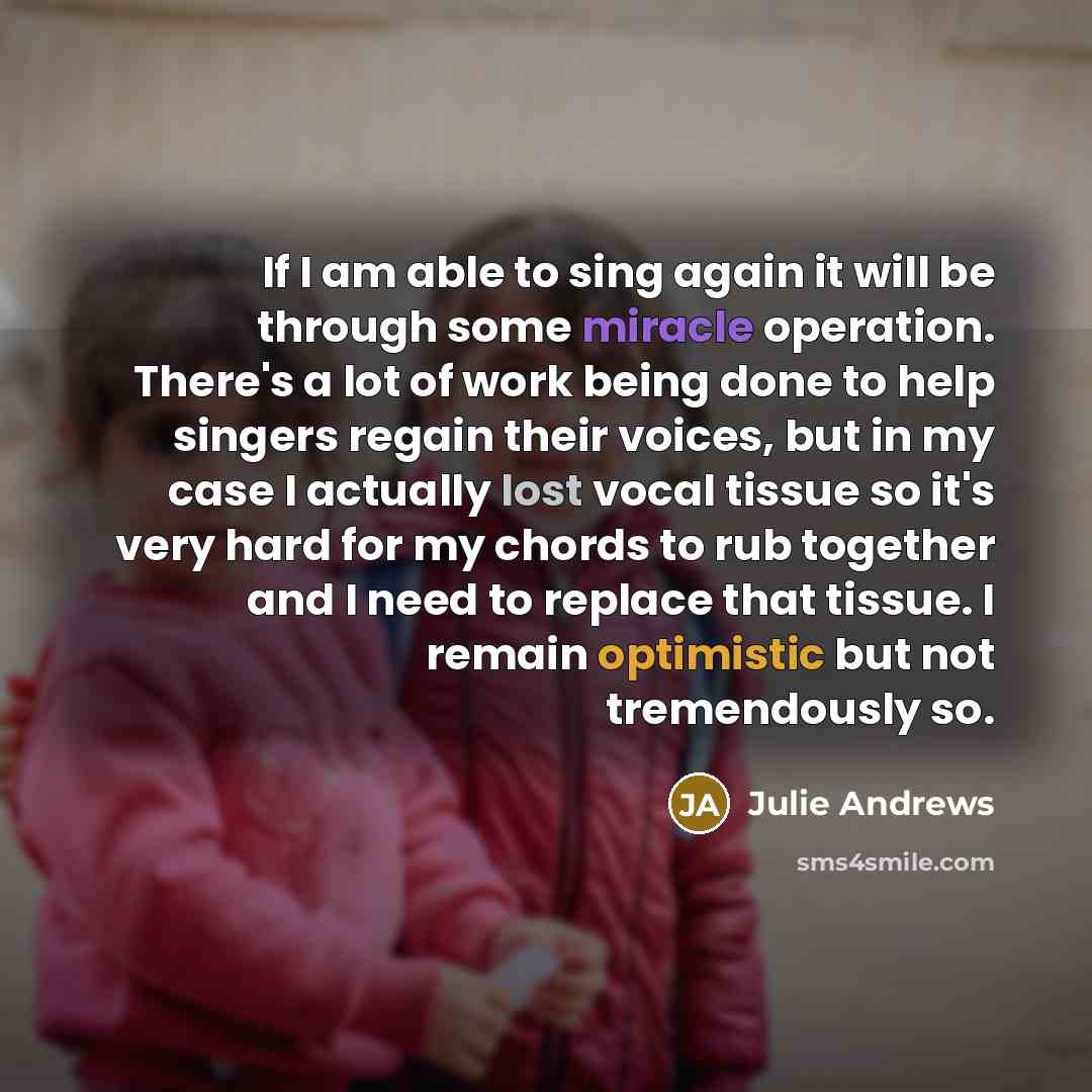 “If I am able to sing again it will be through some miracle operation. There's a lot of work being done to help singers regain their voices, but in my case I actually lost vocal tissue so it's very hard for my chords to rub together and I need to replace that tissue. I remain optimistic but not…” quote by Julie Andrews