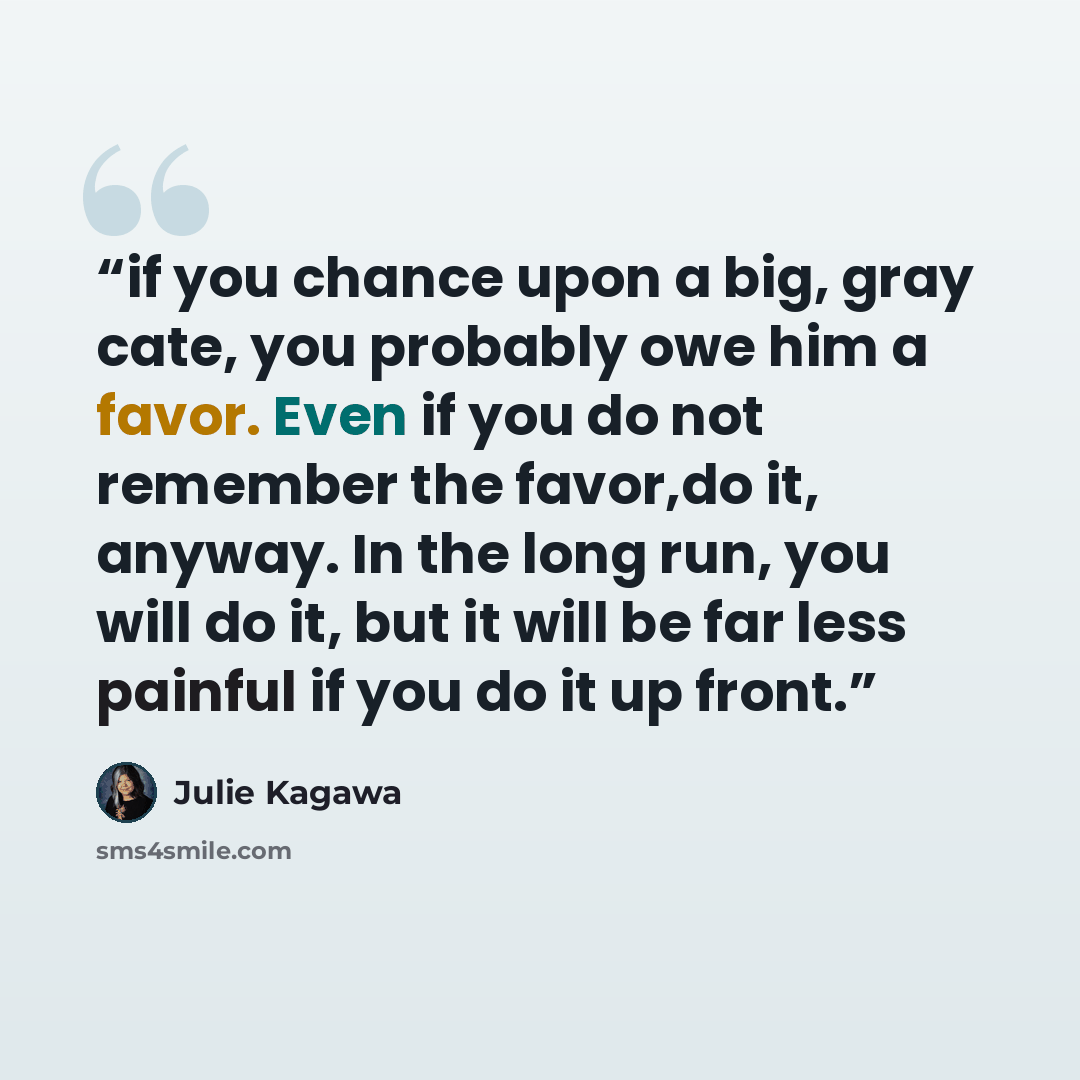“if you chance upon a big, gray cate, you probably owe him a favor. Even if you do not remember the favor,do it, anyway. In the long run, you will do it, but it will be far less painful if you do it up front.” quote by Julie Kagawa