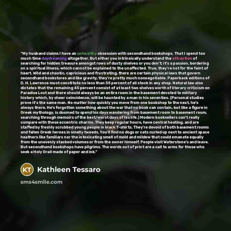“My husband claims I have an unhealthy obsession with secondhand bookshops. That I spend too much time daydreaming altogether. But either you intrinsically understand the attraction of searching for hidden treasure amongst rows of dusty shelves or you don't; it's a passion, bordering on a spiritual…” quote by Kathleen Tessaro