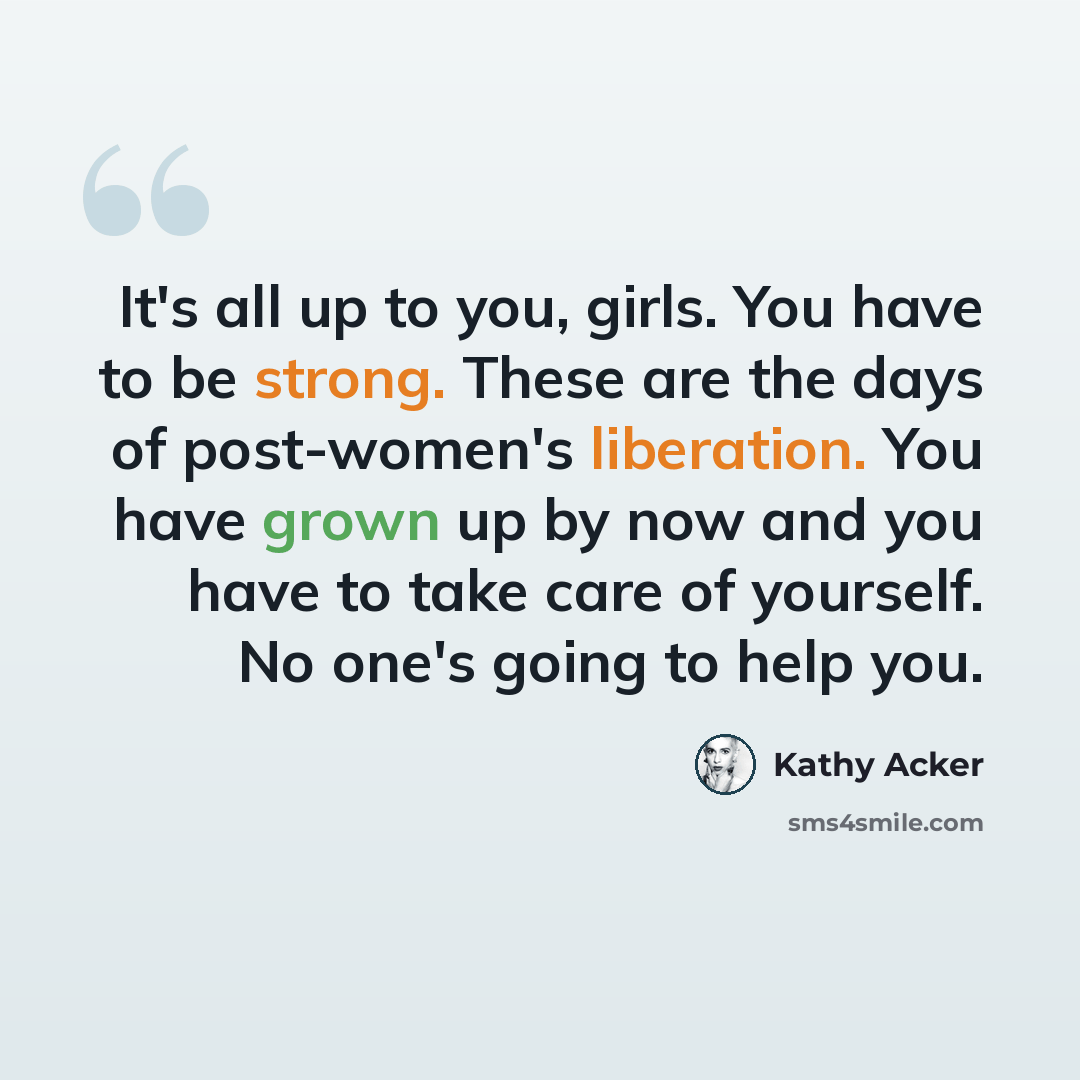 “It's all up to you, girls. You have to be strong. These are the days of post-women's liberation. You have grown up by now and you have to take care of yourself. No one's going to help you.” quote by Kathy Acker