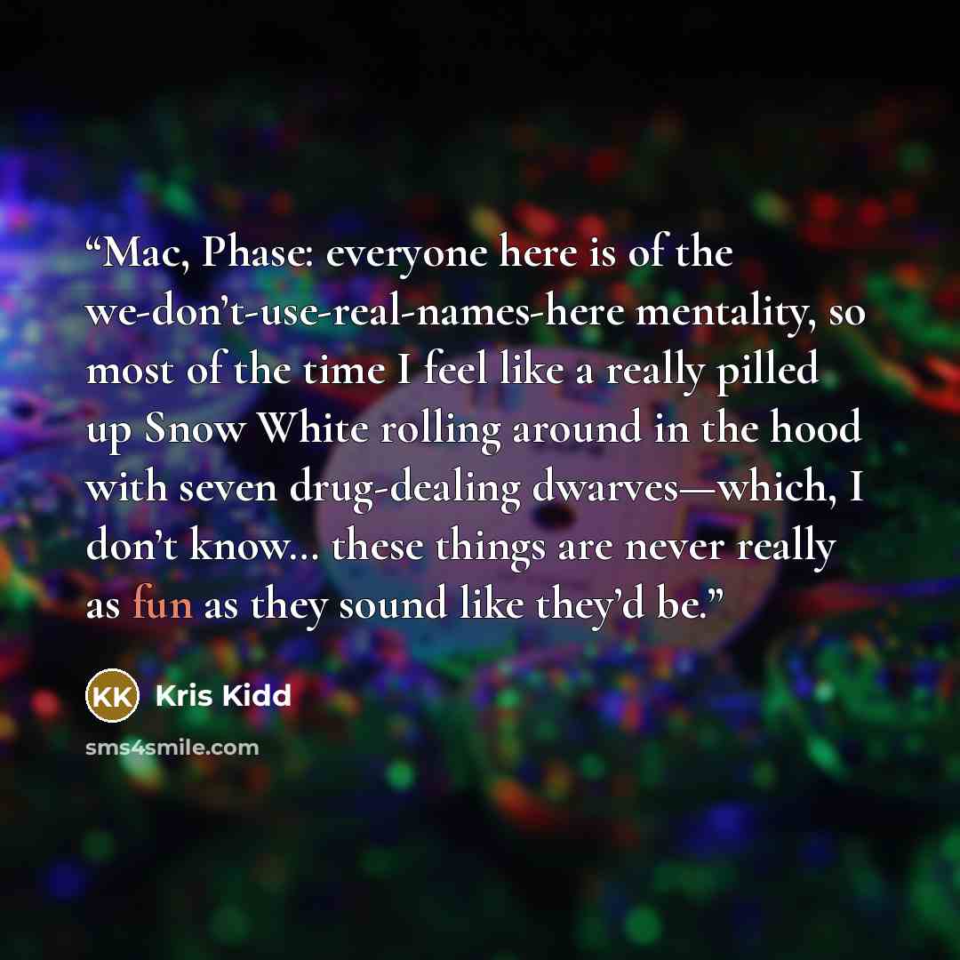“Mac, Phase: everyone here is of the we-don’t-use-real-names-here mentality, so most of the time I feel like a really pilled up Snow White rolling around in the hood with seven drug-dealing dwarves—which, I don’t know… these things are never really as fun as they sound like they’d be.” quote by Kris Kidd