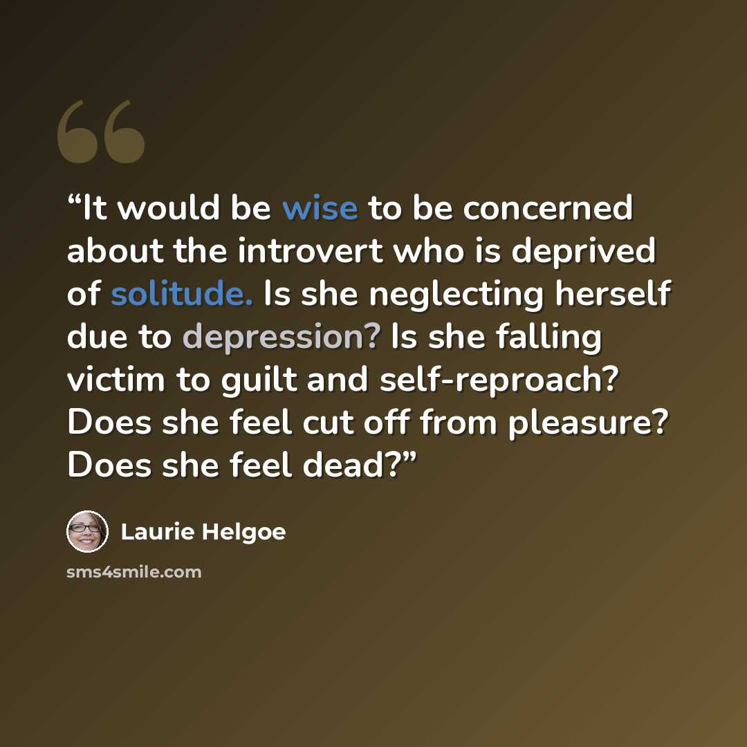 “It would be wise to be concerned about the introvert who is deprived of solitude. Is she neglecting herself due to depression? Is she falling victim to guilt and self-reproach? Does she feel cut off from pleasure? Does she feel dead?” quote by Laurie Helgoe
