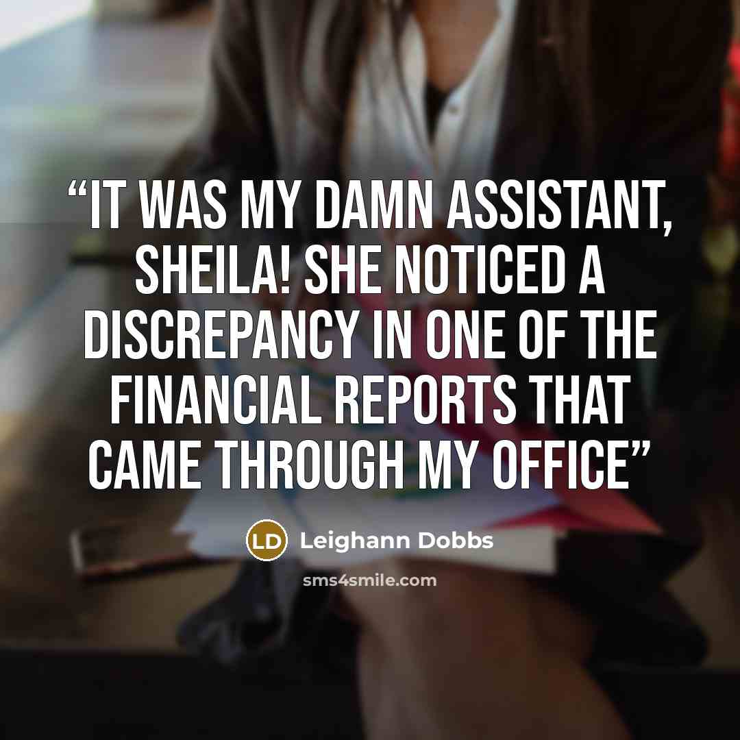“It was my damn assistant, Sheila! She noticed a discrepancy in one of the financial reports that came through my office” quote by Leighann Dobbs