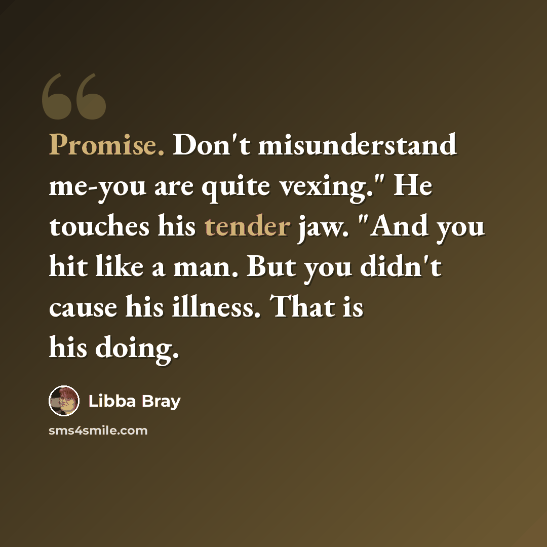 “Promise. Don't misunderstand me-you are quite vexing." He touches his tender jaw. "And you hit like a man. But you didn't cause his illness. That is his doing.” quote by Libba Bray