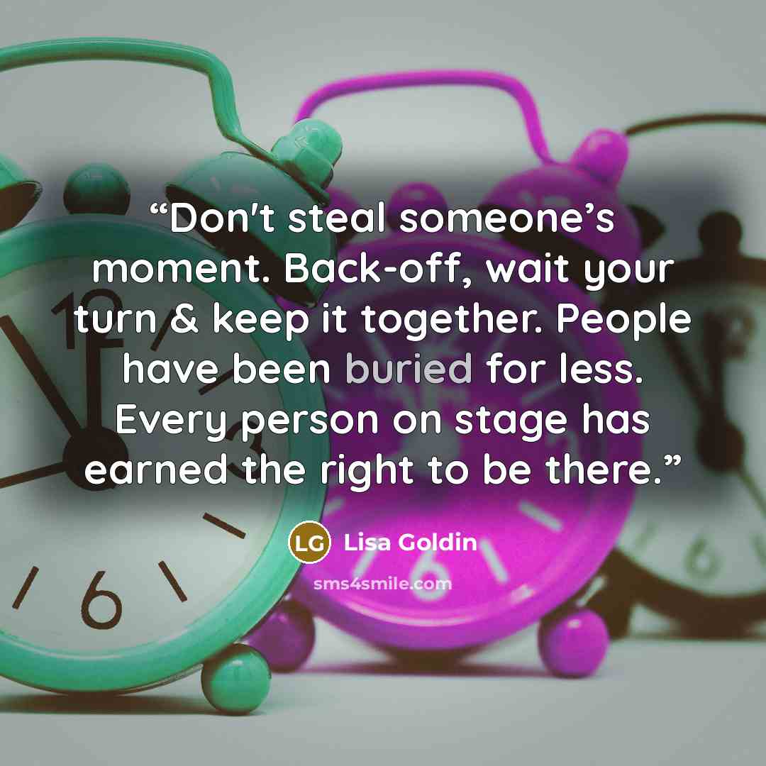 “Don't steal someone’s moment. Back-off, wait your turn & keep it together. People have been buried for less. Every person on stage has earned the right to be there.” quote by Lisa Goldin