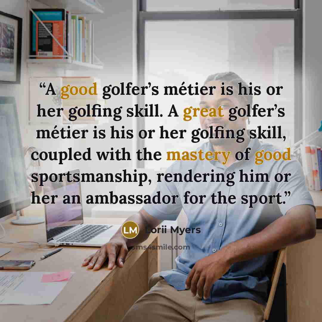 “A good golfer’s métier is his or her golfing skill. A great golfer’s métier is his or her golfing skill, coupled with the mastery of good sportsmanship, rendering him or her an ambassador for the sport.” quote by Lorii Myers