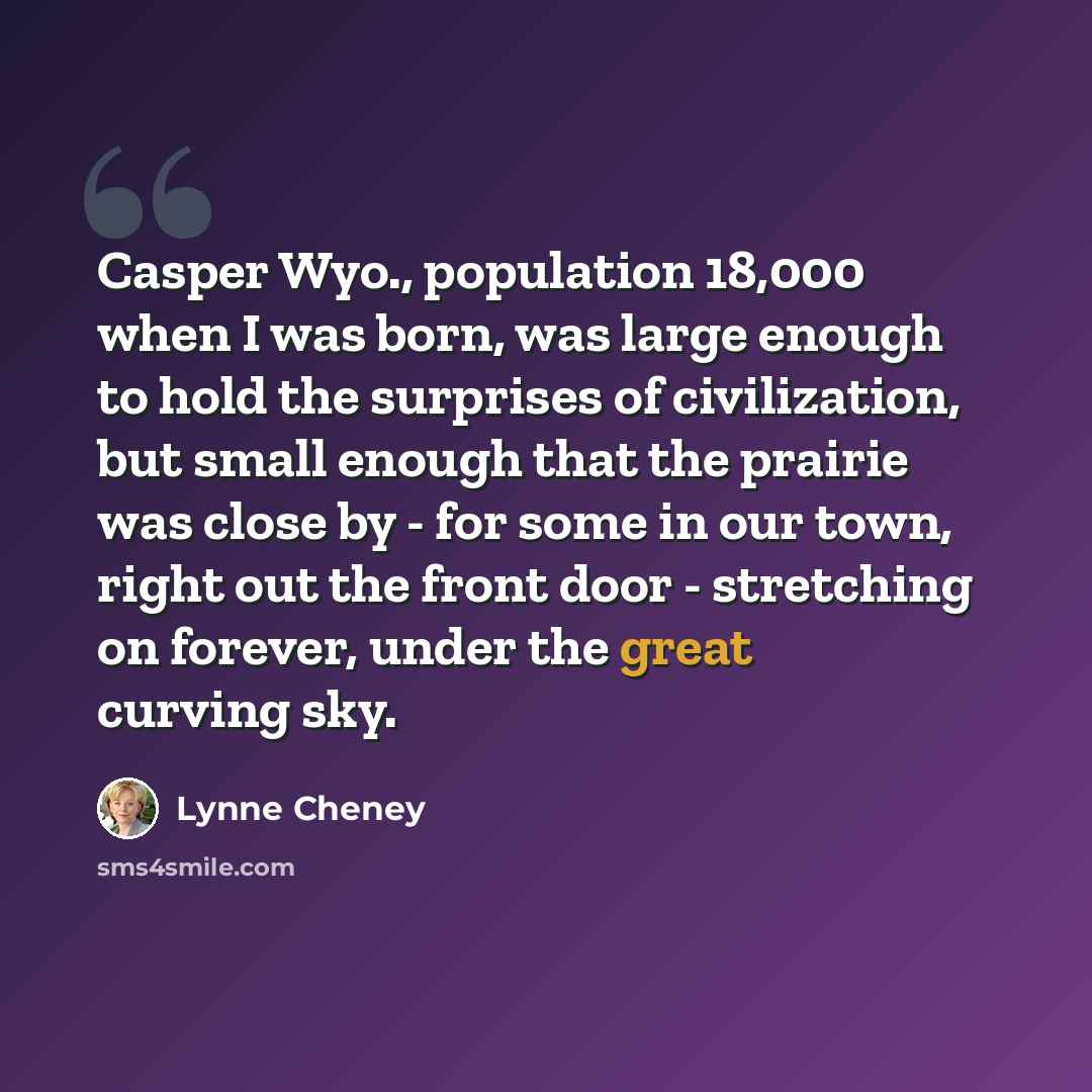 “Casper Wyo., population 18,000 when I was born, was large enough to hold the surprises of civilization, but small enough that the prairie was close by - for some in our town, right out the front door - stretching on forever, under the great curving sky.” quote by Lynne Cheney