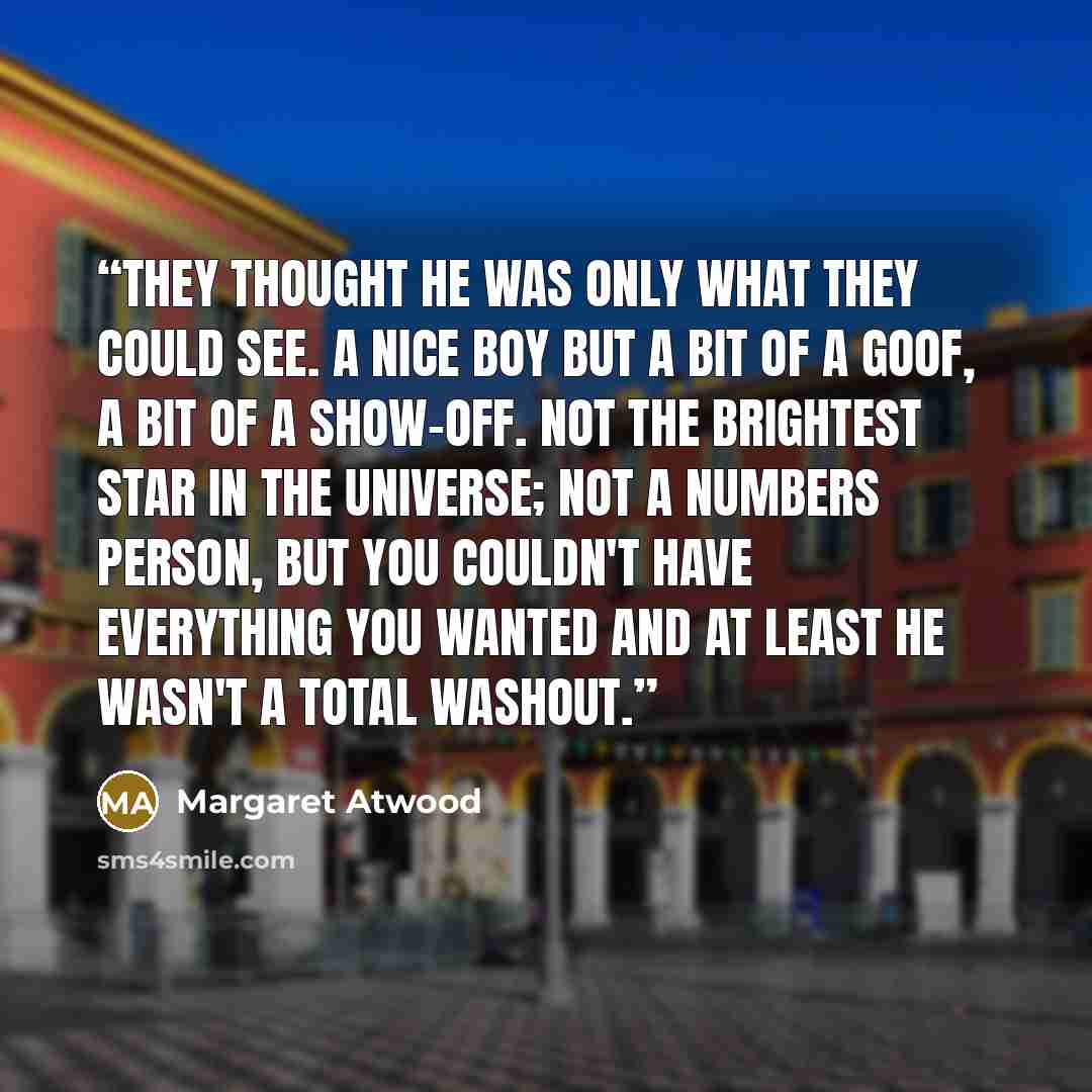 “They thought he was only what they could see. A nice boy but a bit of a goof, a bit of a show-off. Not the brightest star in the universe; not a numbers person, but you couldn't have everything you wanted and at least he wasn't a total washout.” quote by Margaret Atwood
