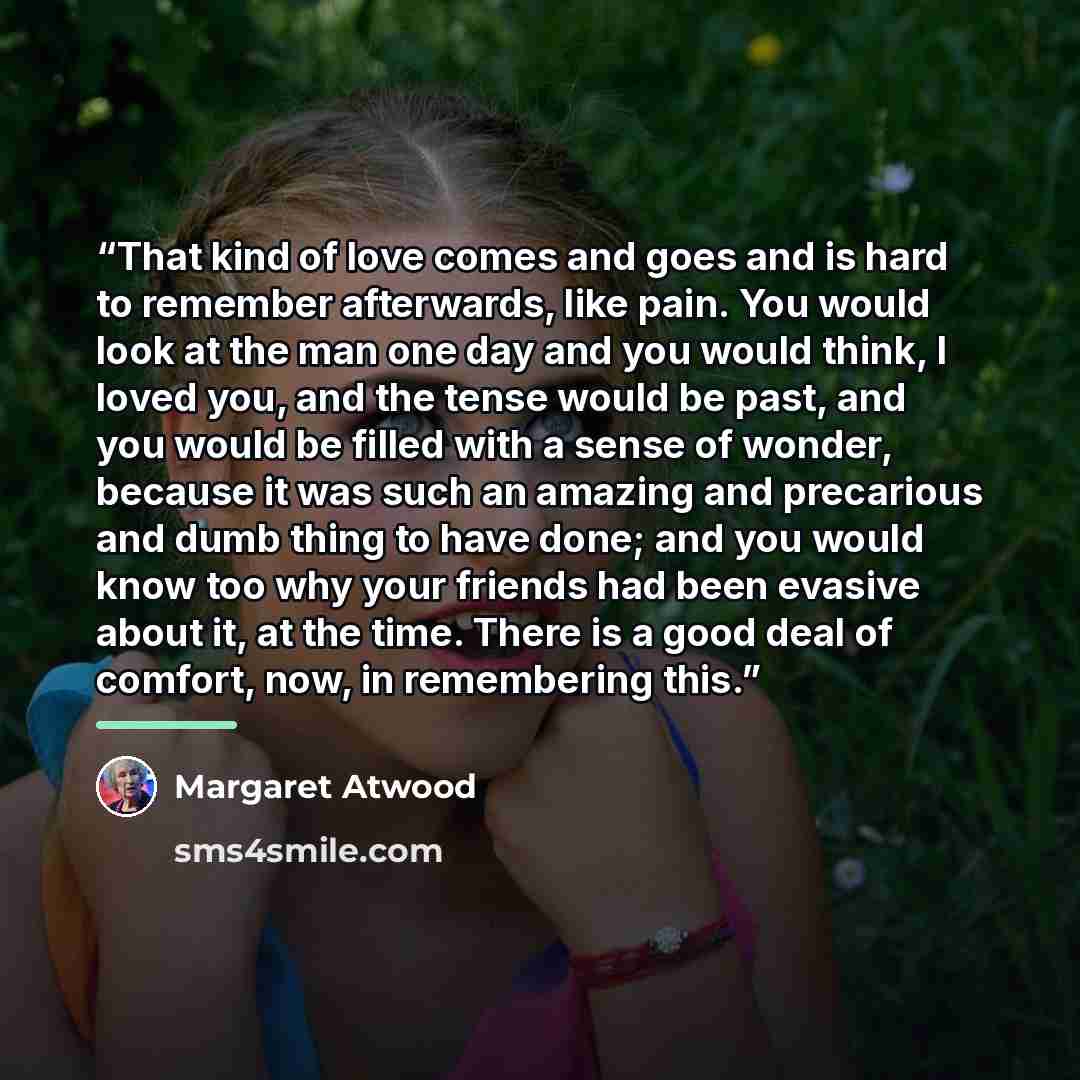“That kind of love comes and goes and is hard to remember afterwards, like pain. You would look at the man one day and you would think, I loved you, and the tense would be past, and you would be filled with a sense of wonder, because it was such an amazing and precarious and dumb thing to have…” quote by Margaret Atwood