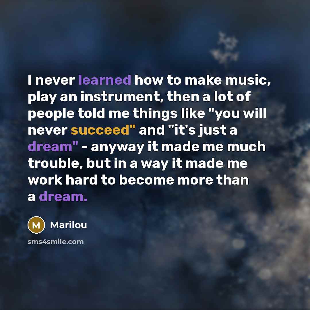 “I never learned how to make music, play an instrument, then a lot of people told me things like "you will never succeed" and "it's just a dream" - anyway it made me much trouble, but in a way it made me work hard to become more than a dream.” quote by Marilou