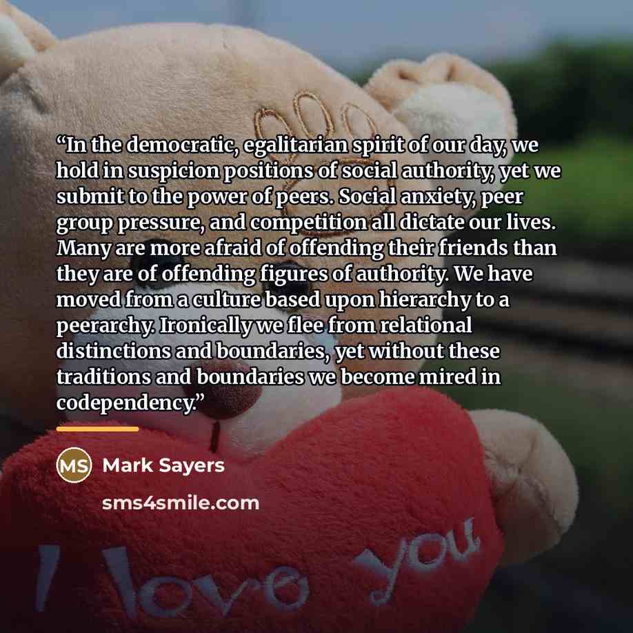 “In the democratic, egalitarian spirit of our day, we hold in suspicion positions of social authority, yet we submit to the power of peers. Social anxiety, peer group pressure, and competition all dictate our lives. Many are more afraid of offending their friends than they are of offending figures…” quote by Mark Sayers