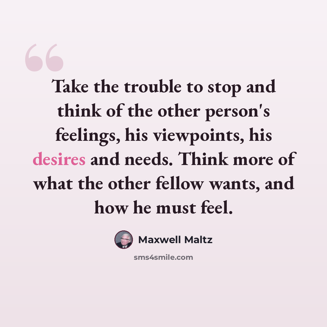 “Take the trouble to stop and think of the other person's feelings, his viewpoints, his desires and needs. Think more of what the other fellow wants, and how he must feel.” quote by Maxwell Maltz