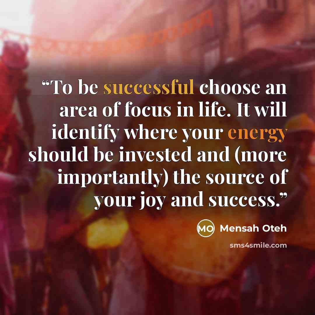 “To be successful choose an area of focus in life. It will identify where your energy should be invested and (more importantly) the source of your joy and success.” quote by Mensah Oteh