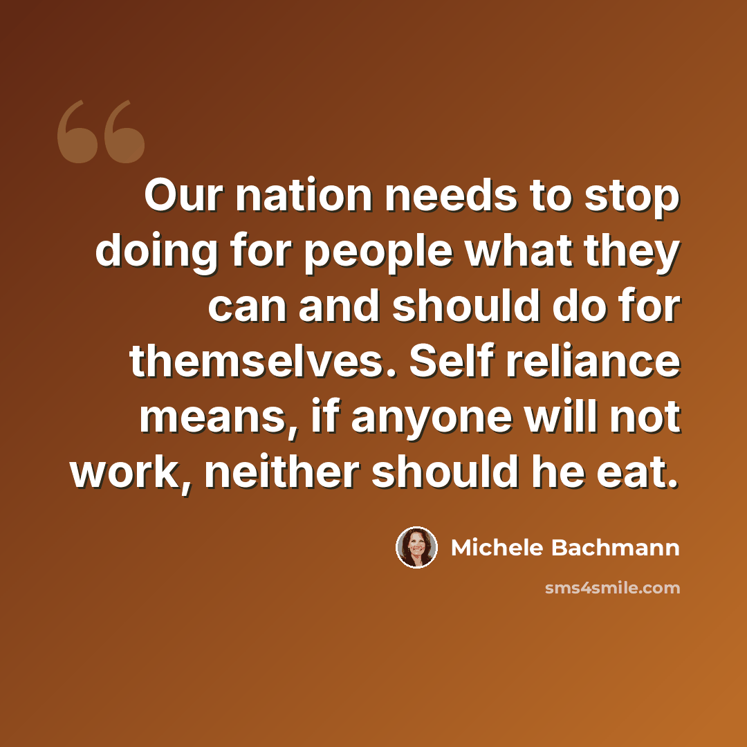 “Our nation needs to stop doing for people what they can and should do for themselves. Self reliance means, if anyone will not work, neither should he eat.” quote by Michele Bachmann