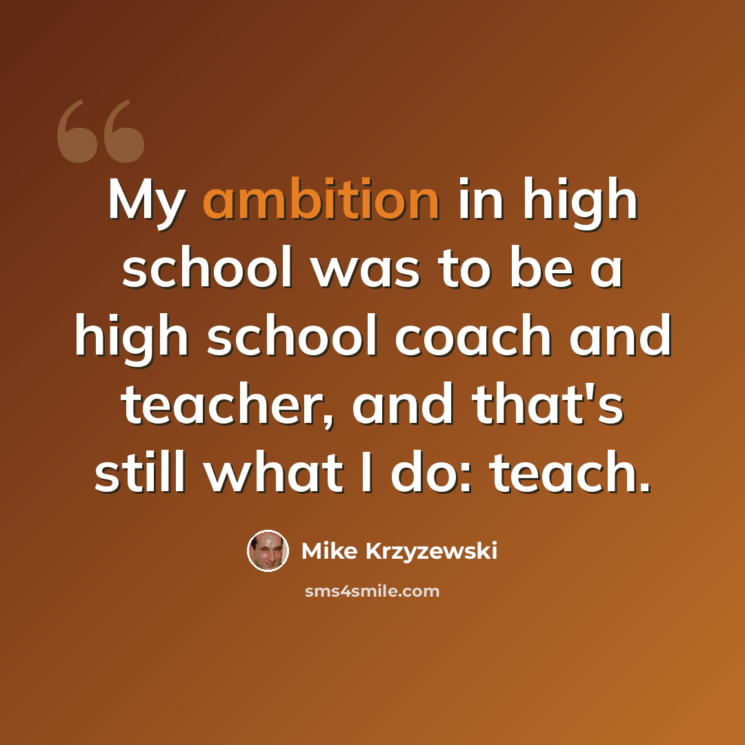 “My ambition in high school was to be a high school coach and teacher, and that's still what I do: teach.” quote by Mike Krzyzewski
