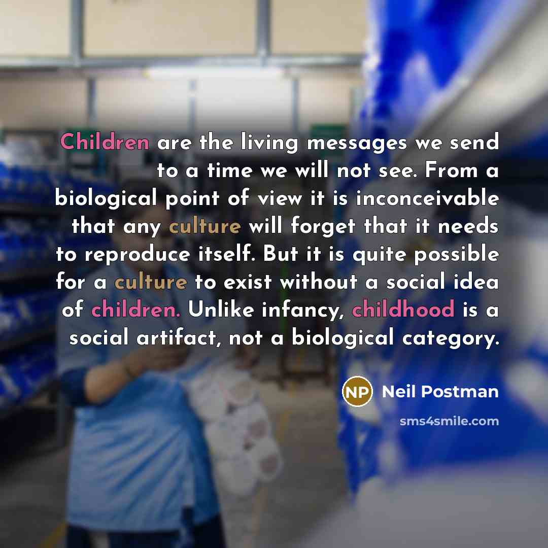 “Children are the living messages we send to a time we will not see. From a biological point of view it is inconceivable that any culture will forget that it needs to reproduce itself. But it is quite possible for a culture to exist without a social idea of children. Unlike infancy, childhood is a…” quote by Neil Postman