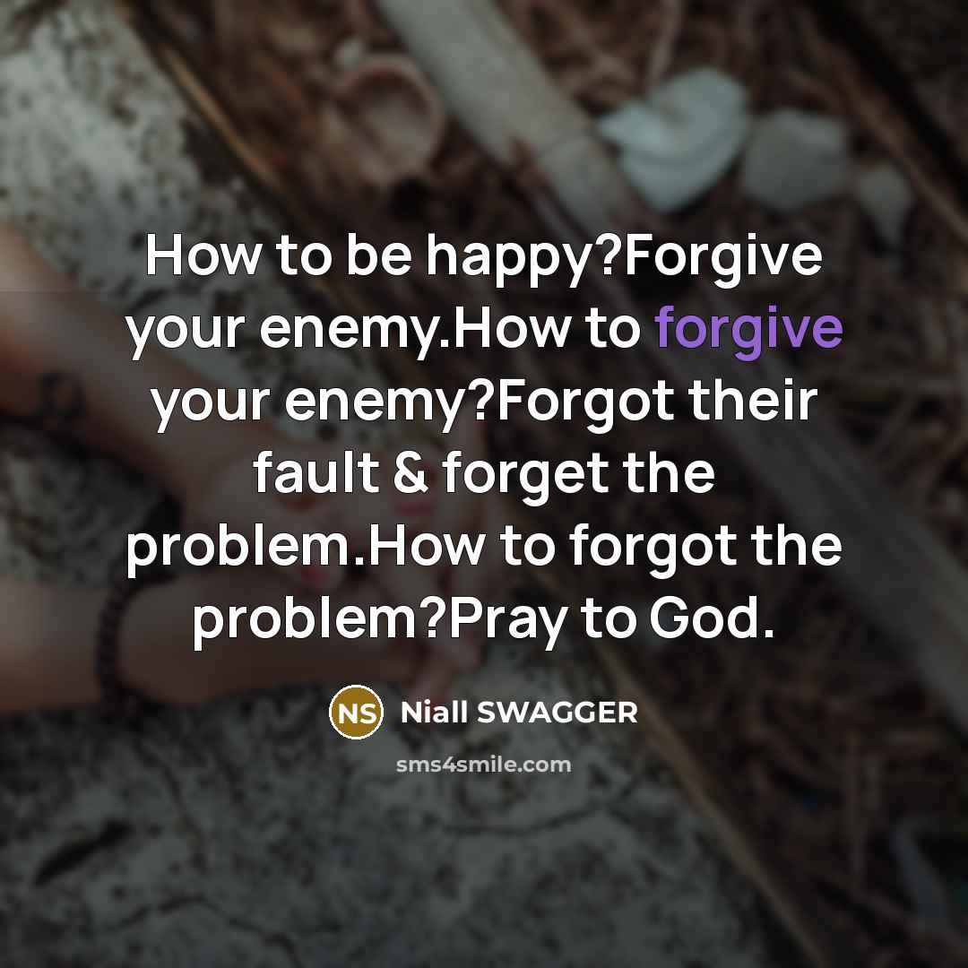 “How to be happy?Forgive your enemy.How to forgive your enemy?Forgot their fault & forget the problem.How to forgot the problem?Pray to God.” quote by Niall SWAGGER
