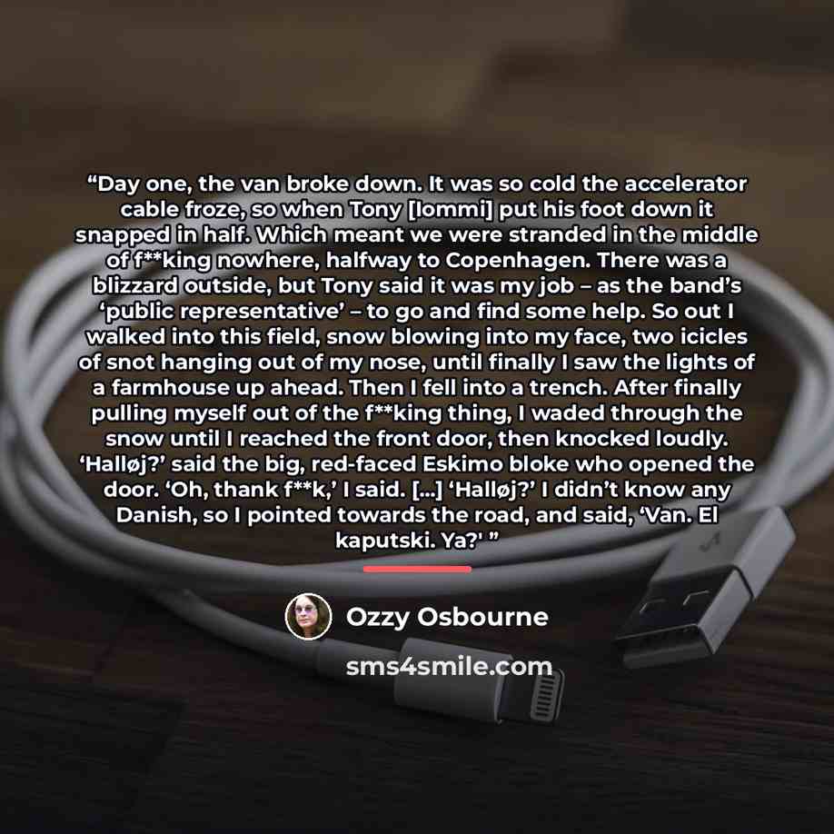 “Day one, the van broke down. It was so cold the accelerator cable froze, so when Tony [Iommi] put his foot down it snapped in half. Which meant we were stranded in the middle of f**king nowhere, halfway to Copenhagen. There was a blizzard outside, but Tony said it was my job – as the band’s…” quote by Ozzy Osbourne