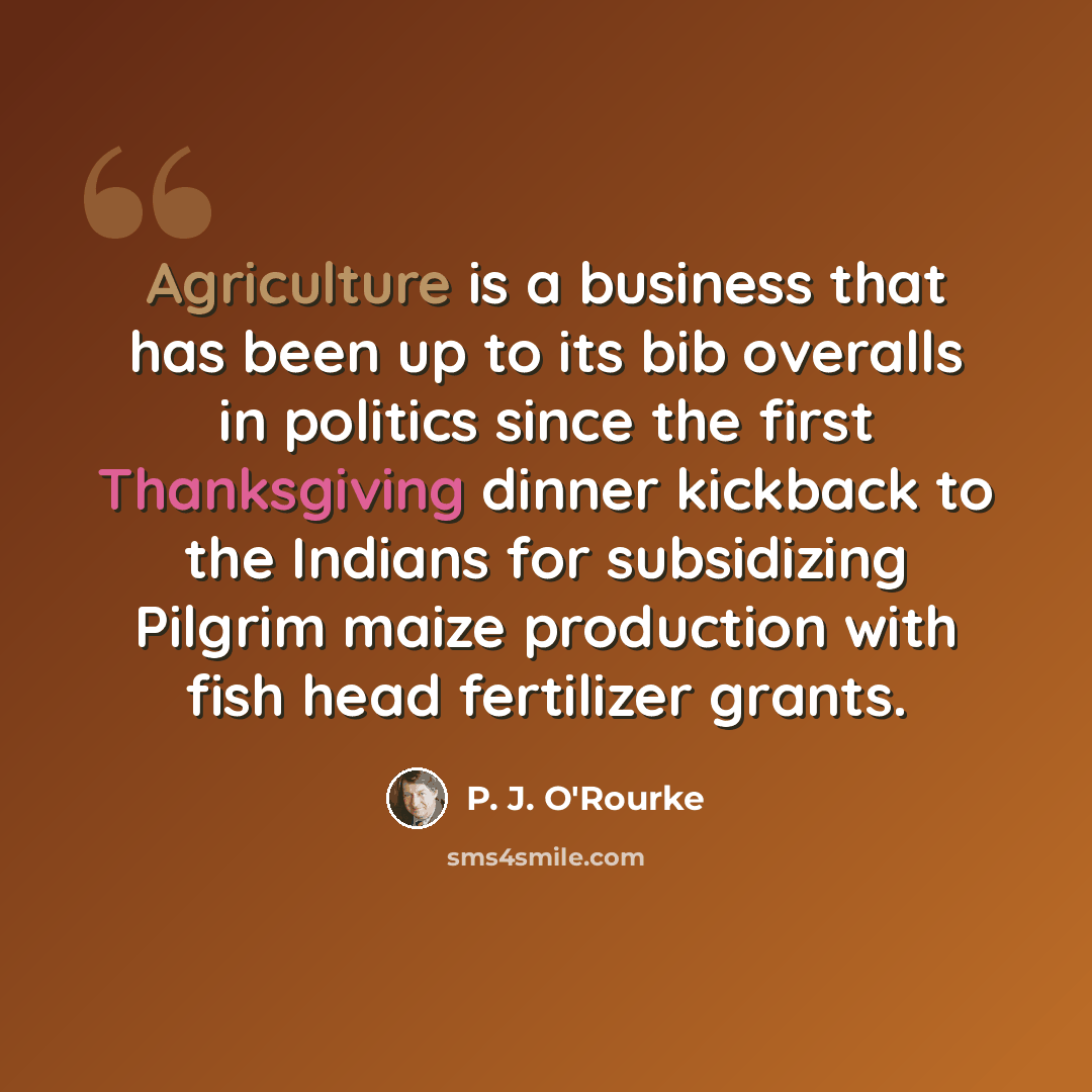 “Agriculture is a business that has been up to its bib overalls in politics since the first Thanksgiving dinner kickback to the Indians for subsidizing Pilgrim maize production with fish head fertilizer grants.” quote by P. J. O'Rourke