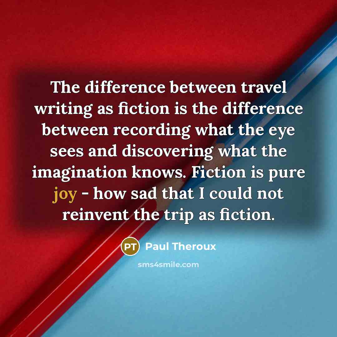 “The difference between travel writing as fiction is the difference between recording what the eye sees and discovering what the imagination knows. Fiction is pure joy - how sad that I could not reinvent the trip as fiction.” quote by Paul Theroux