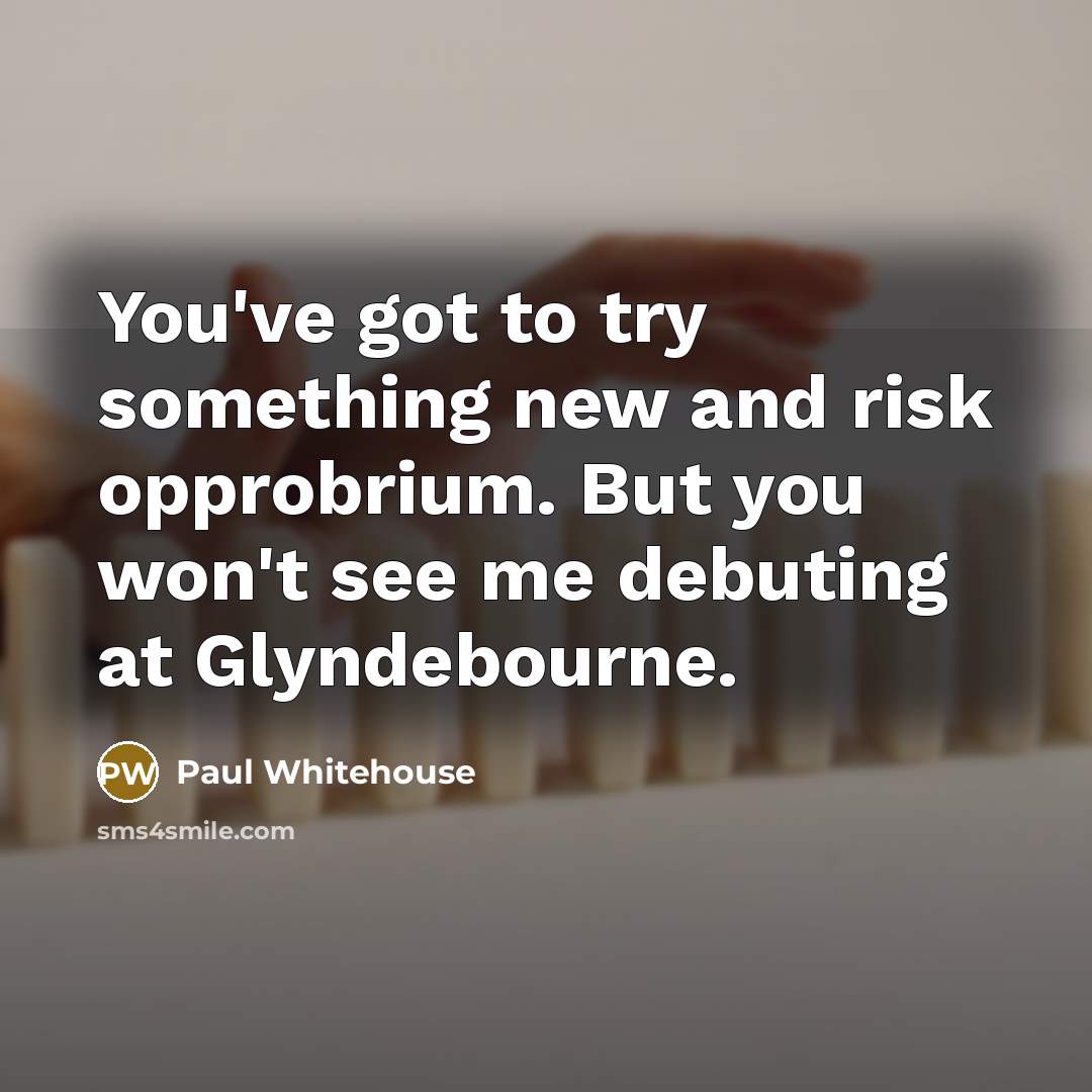 “You've got to try something new and risk opprobrium. But you won't see me debuting at Glyndebourne.” quote by Paul Whitehouse
