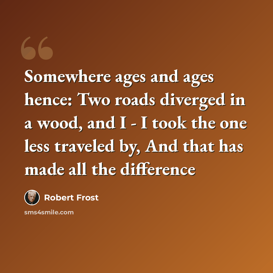 “Somewhere ages and ages hence: Two roads diverged in a wood, and I - I took the one less traveled by, And that has made all the difference” quote by Robert Frost